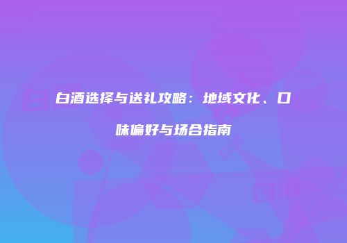 白酒选择与送礼攻略：地域文化、口味偏好与场合指南