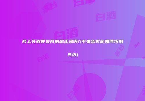 网上买的茅台真的是正品吗?(专家告诉你如何辨别真伪)