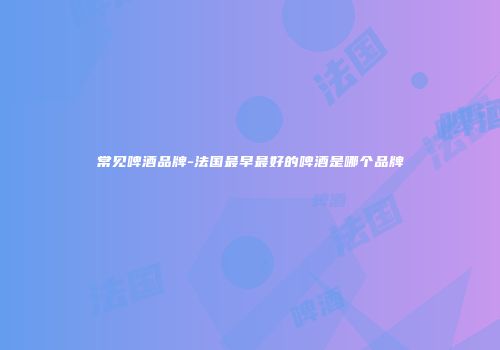常见啤酒品牌-法国最早最好的啤酒是哪个品牌