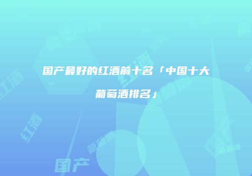 国产最好的红酒前十名「中国十大葡萄酒排名」