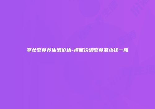 毫壮至尊养生酒价格-裸瓶汾酒至尊多少钱一瓶