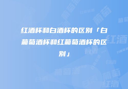 红酒杯和白酒杯的区别「白葡萄酒杯和红葡萄酒杯的区别」