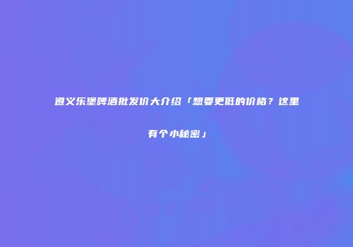 遵义乐堡啤酒批发价大介绍「想要更低的价格？这里有个小秘密」