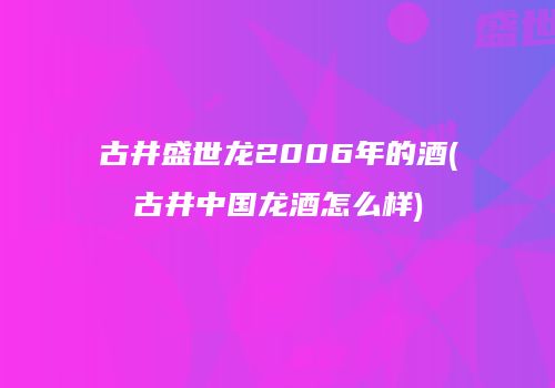 古井盛世龙2006年的酒(古井中国龙酒怎么样)