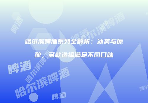 哈尔滨啤酒系列全解析：冰爽与原酿，多款选择满足不同口味