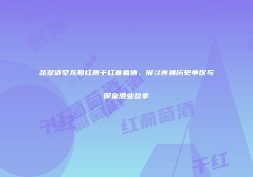 品鉴御皇龙船红樽干红葡萄酒，探寻曹操历史争议与御皇酒业故事