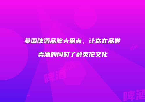英国啤酒品牌大盘点，让你在品尝美酒的同时了解英伦文化