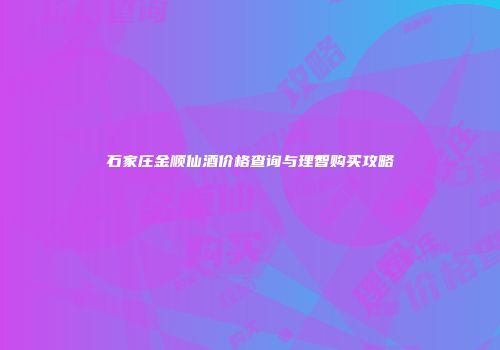 石家庄金顺仙酒价格查询与理智购买攻略