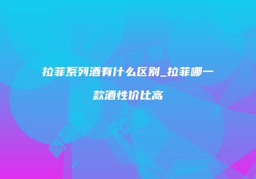 拉菲系列酒有什么区别_拉菲哪一款酒性价比高