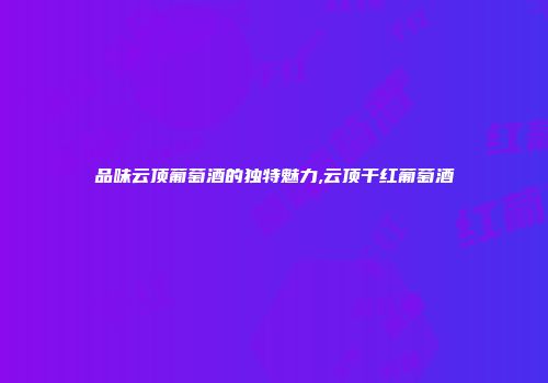 品味云顶葡萄酒的独特魅力,云顶干红葡萄酒