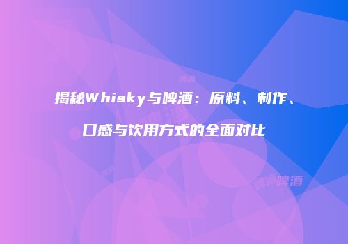 揭秘Whisky与啤酒：原料、制作、口感与饮用方式的全面对比