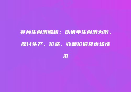 茅台生肖酒解析：以猪年生肖酒为例，探讨生产、价格、收藏价值及市场情况