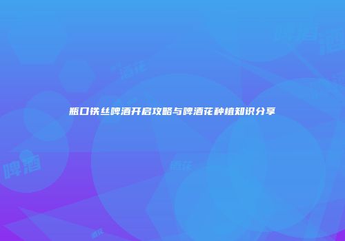 瓶口铁丝啤酒开启攻略与啤酒花种植知识分享