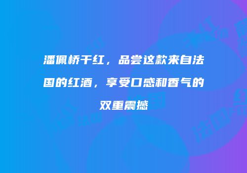 潘佩桥干红，品尝这款来自法国的红酒，享受口感和香气的双重震撼