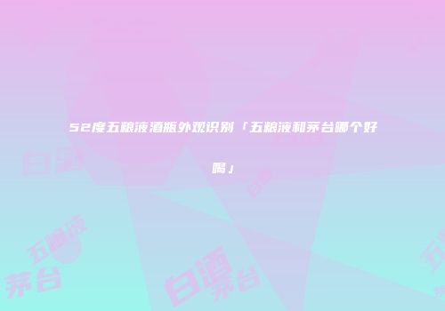 52度五粮液酒瓶外观识别「五粮液和茅台哪个好喝」