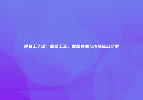 茅台王子酒：酿造工艺、香型特点与市场定位详解