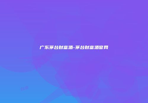 广东茅台财富酒-茅台财富酒官网