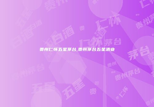 贵州仁怀五星茅台,贵州茅台五星酒业