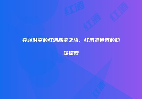 穿越时空的红酒品鉴之旅：红酒老世界的韵味探索