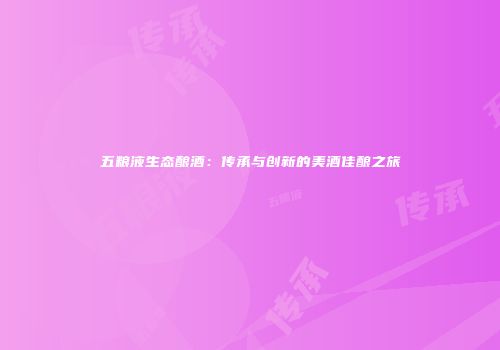 五粮液生态酿酒：传承与创新的美酒佳酿之旅