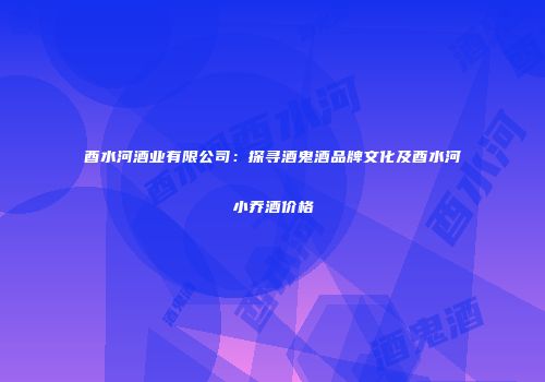 酉水河酒业有限公司：探寻酒鬼酒品牌文化及酉水河小乔酒价格