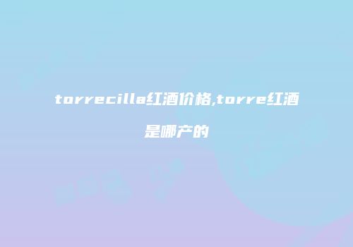 torrecilla红酒价格,torre红酒是哪产的