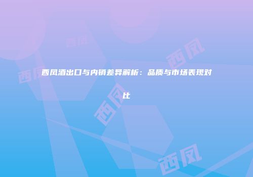 西凤酒出口与内销差异解析：品质与市场表现对比