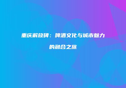 重庆解放碑：啤酒文化与城市魅力的融合之旅