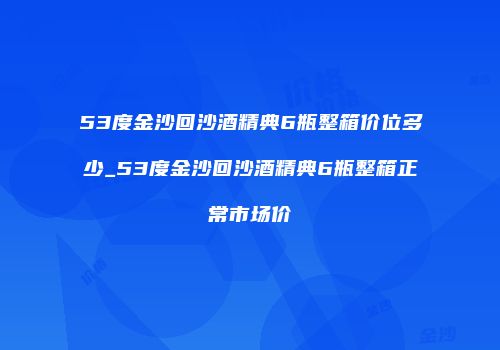 53度金沙回沙酒精典6瓶整箱价位多少_53度金沙回沙酒精典6瓶整箱正常市场价