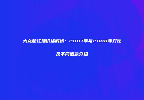 大龙船红酒价格解析：2007年与2000年对比及不同酒款介绍