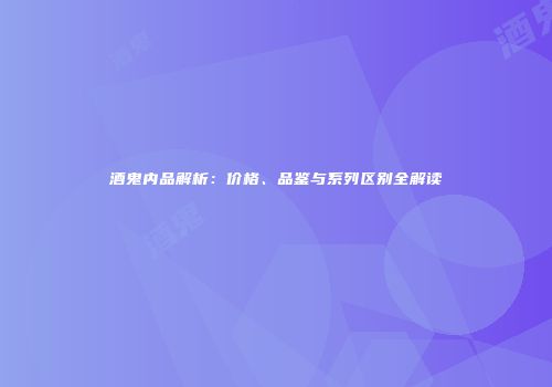 酒鬼内品解析：价格、品鉴与系列区别全解读