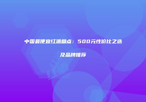 中国最便宜红酒盘点：500元性价比之选及品牌推荐