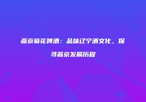 燕京菊花啤酒：品味辽宁酒文化，探寻燕京发展历程