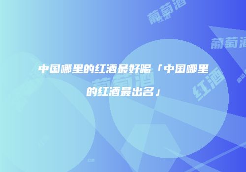 中国哪里的红酒最好喝「中国哪里的红酒最出名」