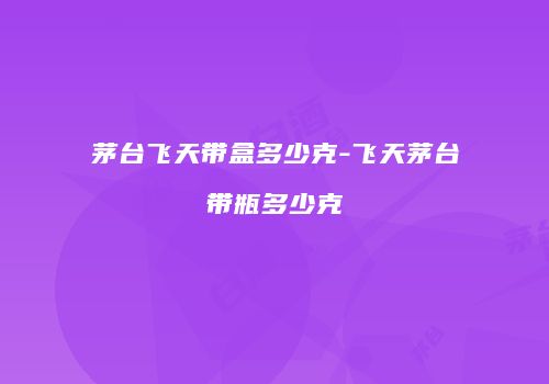 茅台飞天带盒多少克-飞天茅台带瓶多少克