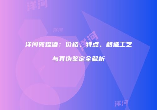 洋河敦煌酒：价格、特点、酿造工艺与真伪鉴定全解析