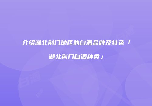 介绍湖北荆门地区的白酒品牌及特色「湖北荆门白酒种类」