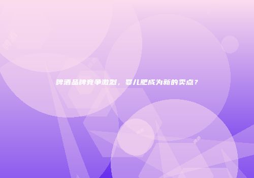 啤酒品牌竞争激烈，婴儿肥成为新的卖点？