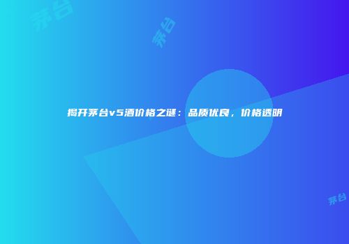揭开茅台v5酒价格之谜：品质优良，价格透明