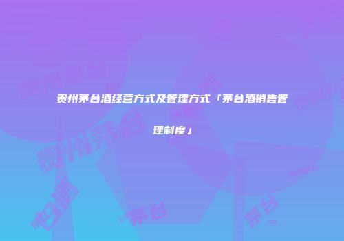 贵州茅台酒经营方式及管理方式「茅台酒销售管理制度」