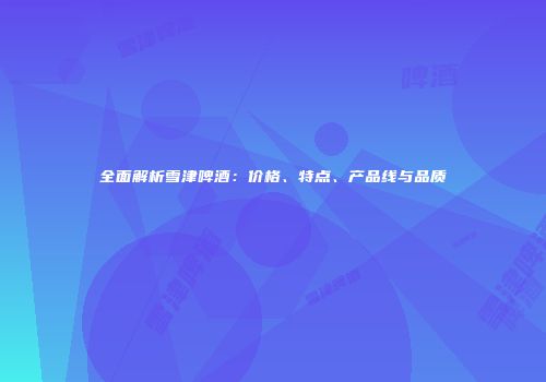 全面解析雪津啤酒：价格、特点、产品线与品质