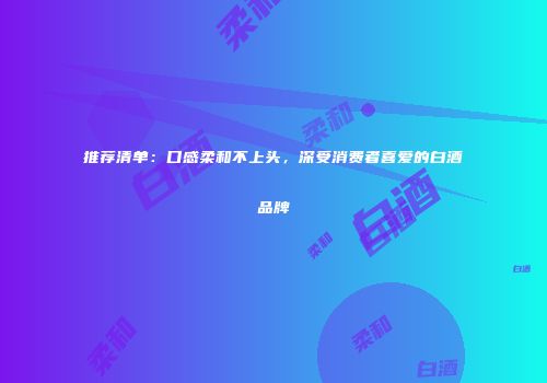 推荐清单：口感柔和不上头，深受消费者喜爱的白酒品牌