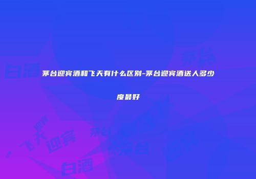 茅台迎宾酒和飞天有什么区别-茅台迎宾酒送人多少度最好