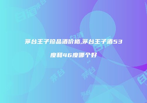 茅台王子珍品酒价格,茅台王子酒53度和46度哪个好