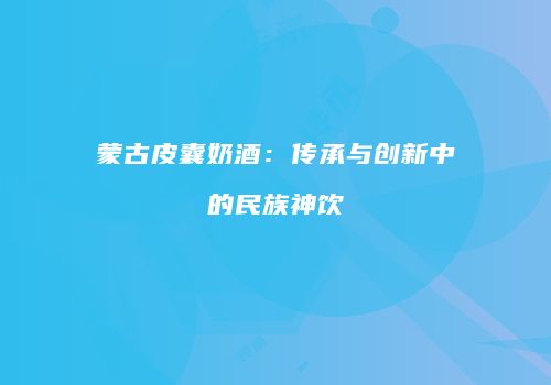 蒙古皮囊奶酒：传承与创新中的民族神饮