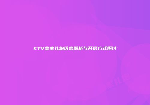 KTV皇家礼炮价格解析与开启方式探讨