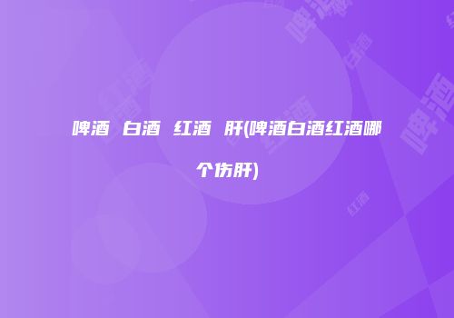啤酒 白酒 红酒 肝(啤酒白酒红酒哪个伤肝)