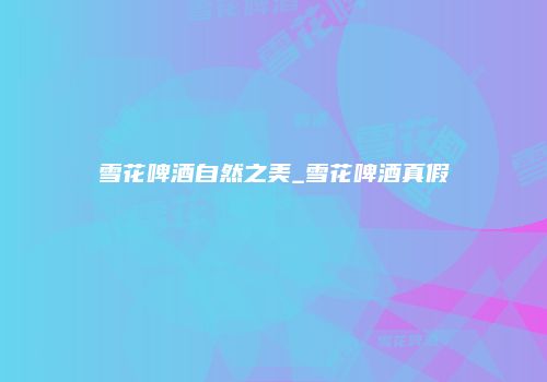 雪花啤酒自然之美_雪花啤酒真假