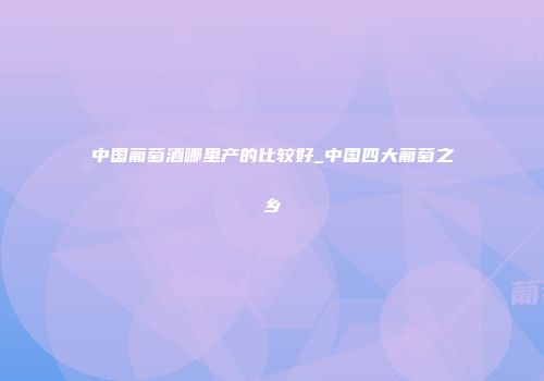 中国葡萄酒哪里产的比较好_中国四大葡萄之乡