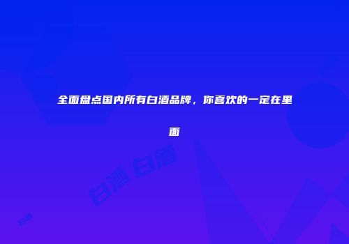 全面盘点国内所有白酒品牌，你喜欢的一定在里面